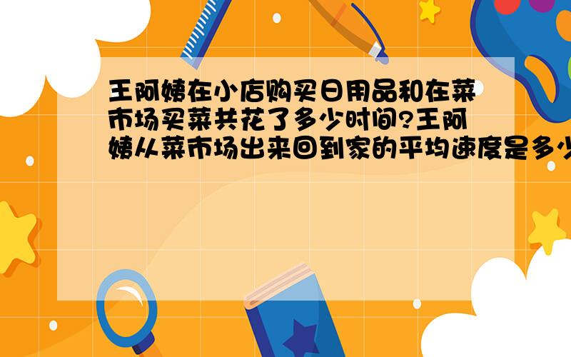 王阿姨在小店购买日用品和在菜市场买菜共花了多少时间?王阿姨从菜市场出来回到家的平均速度是多少?