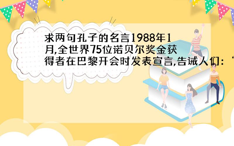 求两句孔子的名言1988年1月,全世界75位诺贝尔奖金获得者在巴黎开会时发表宣言,告诫人们：“如果人类要在21世纪生存下