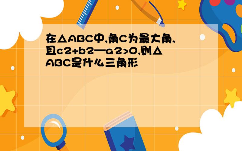 在△ABC中,角C为最大角,且c2+b2—a2>0,则△ABC是什么三角形