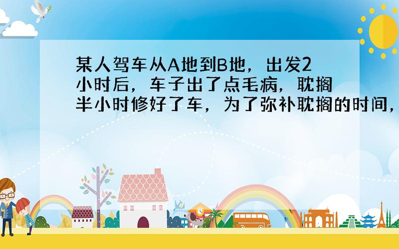 某人驾车从A地到B地，出发2小时后，车子出了点毛病，耽搁半小时修好了车，为了弥补耽搁的时间，他将车速增加到原来的1.6倍