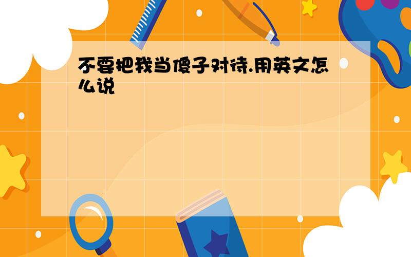 不要把我当傻子对待.用英文怎么说