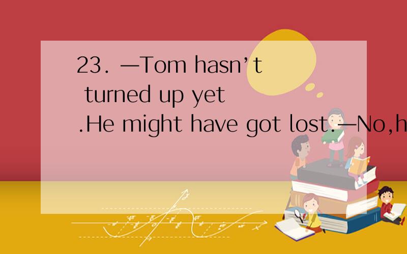 23．—Tom hasn’t turned up yet.He might have got lost.—No,he .