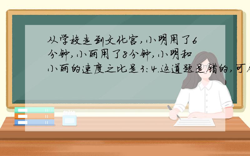 从学校走到文化宫,小明用了6分钟,小丽用了8分钟,小明和小丽的速度之比是3:4.这道题是错的,可错在哪?