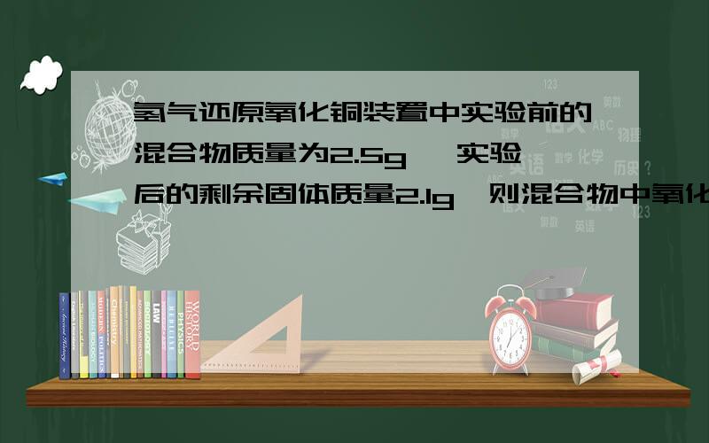 氢气还原氧化铜装置中实验前的混合物质量为2.5g ,实验后的剩余固体质量2.1g,则混合物中氧化铜的质量分数?/