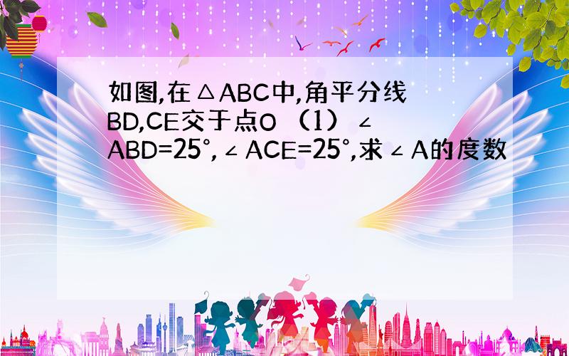 如图,在△ABC中,角平分线BD,CE交于点O （1）∠ABD=25°,∠ACE=25°,求∠A的度数