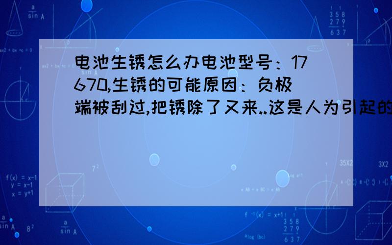 电池生锈怎么办电池型号：17670,生锈的可能原因：负极端被刮过,把锈除了又来..这是人为引起的,并非电池质量问题,是因