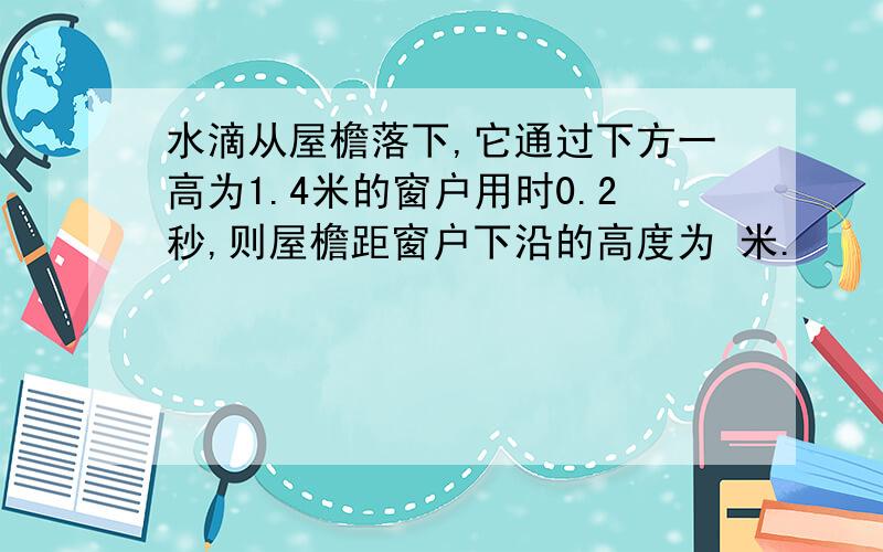 水滴从屋檐落下,它通过下方一高为1.4米的窗户用时0.2秒,则屋檐距窗户下沿的高度为 米.