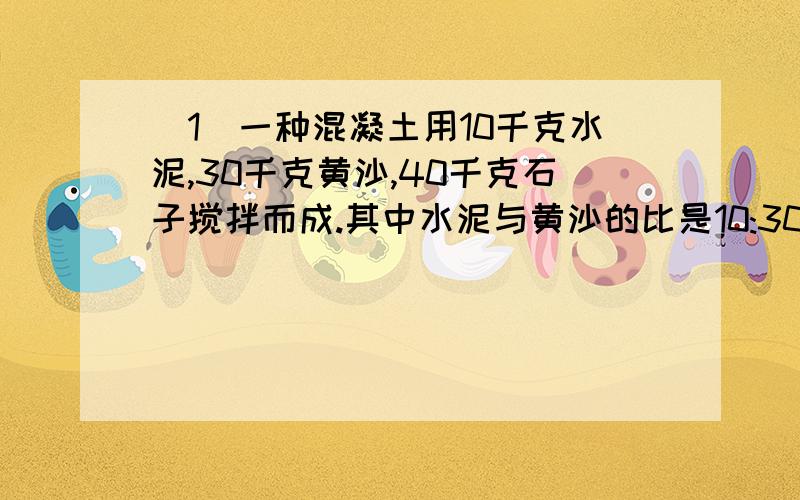 （1）一种混凝土用10千克水泥,30千克黄沙,40千克石子搅拌而成.其中水泥与黄沙的比是10:30,黄沙于与石子的比是3