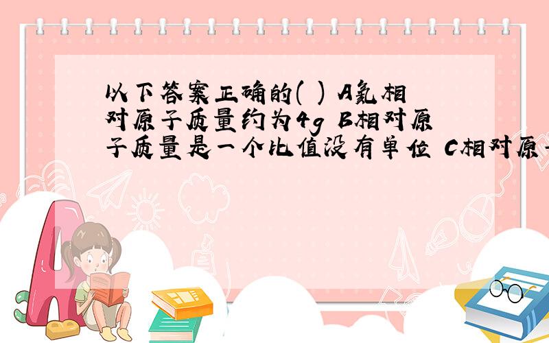 以下答案正确的( ) A氦相对原子质量约为4g B相对原子质量是一个比值没有单位 C相对原子质量单位为1