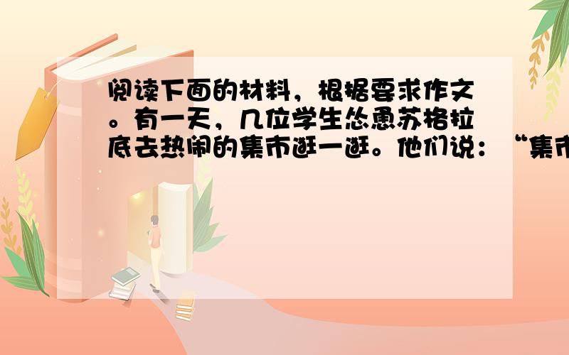 阅读下面的材料，根据要求作文。有一天，几位学生怂恿苏格拉底去热闹的集市逛一逛。他们说：“集市里有数