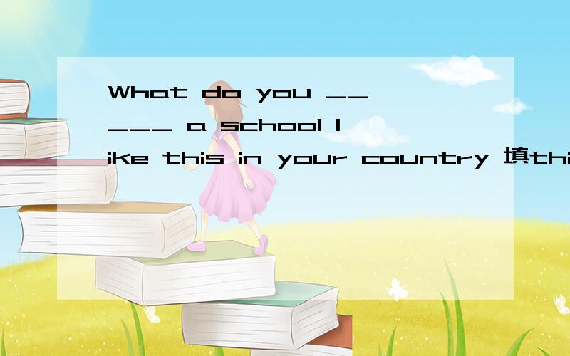 What do you _____ a school like this in your country 填think