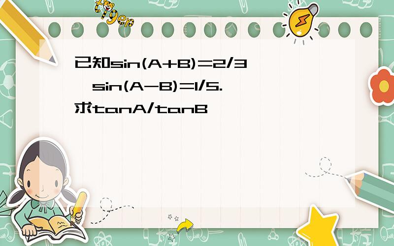 已知sin(A+B)=2/3,sin(A-B)=1/5.求tanA/tanB