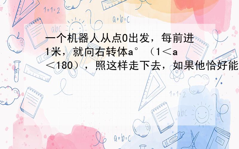 一个机器人从点O出发，每前进1米，就向右转体a°（1＜a＜180），照这样走下去，如果他恰好能回到O点，且所走过的路程最