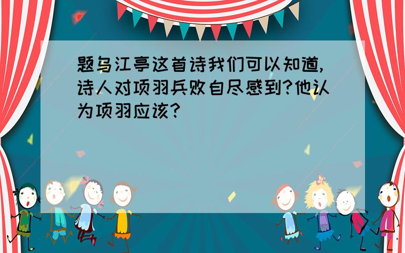 题乌江亭这首诗我们可以知道,诗人对项羽兵败自尽感到?他认为项羽应该?