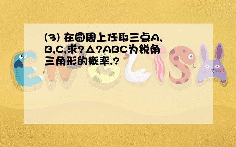 (3) 在圆周上任取三点A,B,C,求?△?ABC为锐角三角形的概率.?