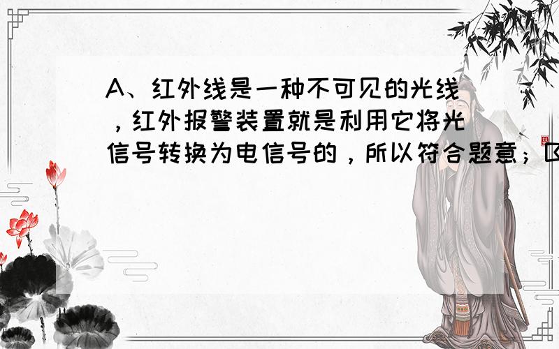 A、红外线是一种不可见的光线，红外报警装置就是利用它将光信号转换为电信号的，所以符合题意；B、声控开关主要是将