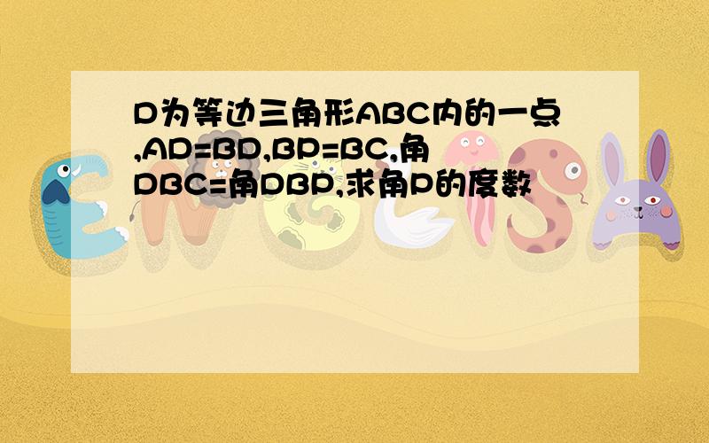 D为等边三角形ABC内的一点,AD=BD,BP=BC,角DBC=角DBP,求角P的度数