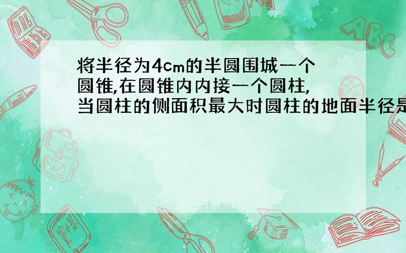 将半径为4cm的半圆围城一个圆锥,在圆锥内内接一个圆柱,当圆柱的侧面积最大时圆柱的地面半径是?