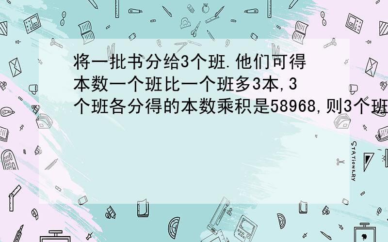 将一批书分给3个班.他们可得本数一个班比一个班多3本,3个班各分得的本数乘积是58968,则3个班的本数是?