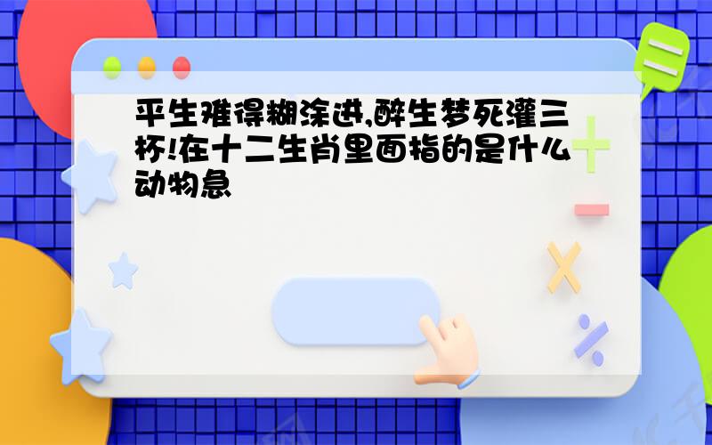 平生难得糊涂进,醉生梦死灌三杯!在十二生肖里面指的是什么动物急