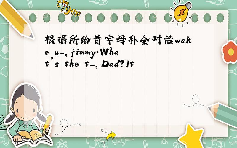 根据所给首字母补全对话wake u_,jimmy.What's the t_,Dad?It