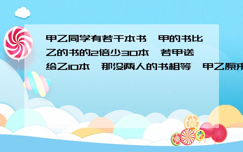 甲乙同学有若干本书,甲的书比乙的书的2倍少30本,若甲送给乙10本,那没两人的书相等,甲乙原来有多少本书