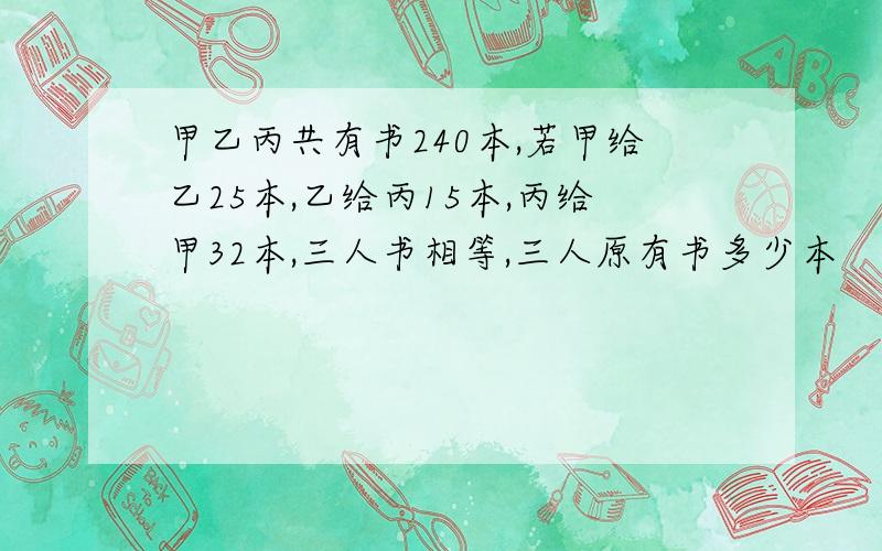 甲乙丙共有书240本,若甲给乙25本,乙给丙15本,丙给甲32本,三人书相等,三人原有书多少本