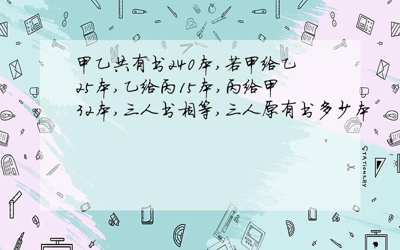 甲乙共有书240本,若甲给乙25本,乙给丙15本,丙给甲32本,三人书相等,三人原有书多少本