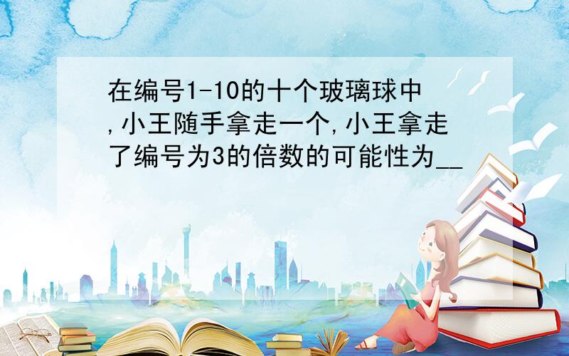 在编号1-10的十个玻璃球中,小王随手拿走一个,小王拿走了编号为3的倍数的可能性为__