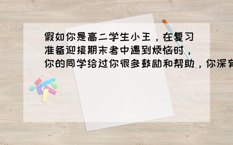 假如你是高二学生小王，在复习准备迎接期末考中遇到烦恼时，你的同学给过你很多鼓励和帮助，你深有感触。