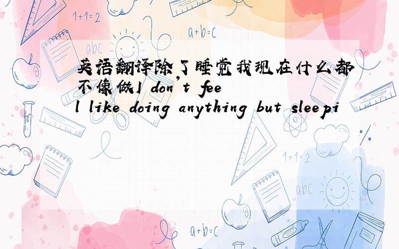 英语翻译除了睡觉我现在什么都不像做I don't feel like doing anything but sleepi