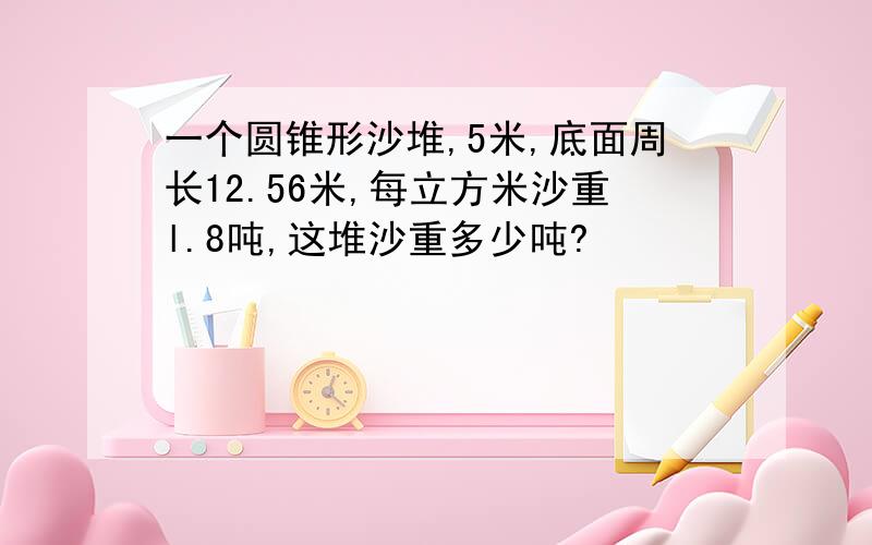 一个圆锥形沙堆,5米,底面周长12.56米,每立方米沙重l.8吨,这堆沙重多少吨?