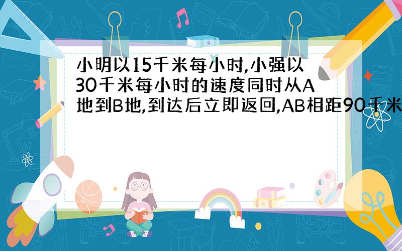 小明以15千米每小时,小强以30千米每小时的速度同时从A地到B地,到达后立即返回,AB相距90千米