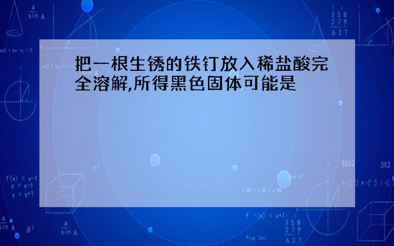 把一根生锈的铁钉放入稀盐酸完全溶解,所得黑色固体可能是