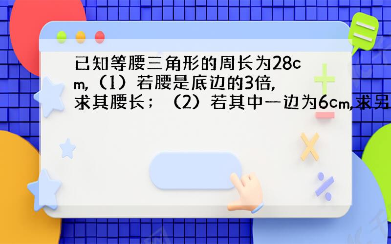 已知等腰三角形的周长为28cm,（1）若腰是底边的3倍,求其腰长；（2）若其中一边为6cm,求另两边的长.