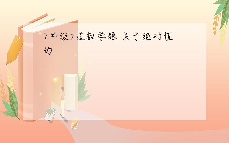 7年级2道数学题 关于绝对值的