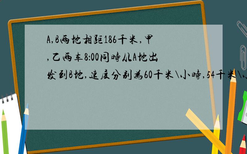 A,B两地相距186千米,甲,乙两车8：00同时从A地出发到B地,速度分别为60千米\小时,54千米\小时,丙车8：30