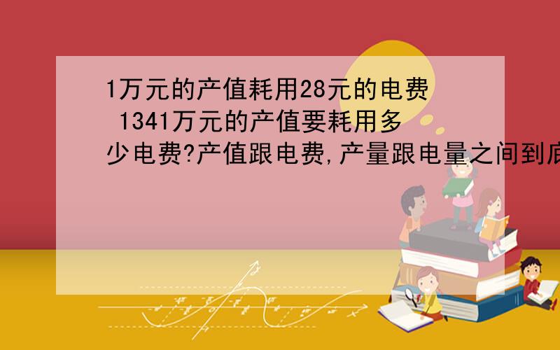 1万元的产值耗用28元的电费 1341万元的产值要耗用多少电费?产值跟电费,产量跟电量之间到底是什么?