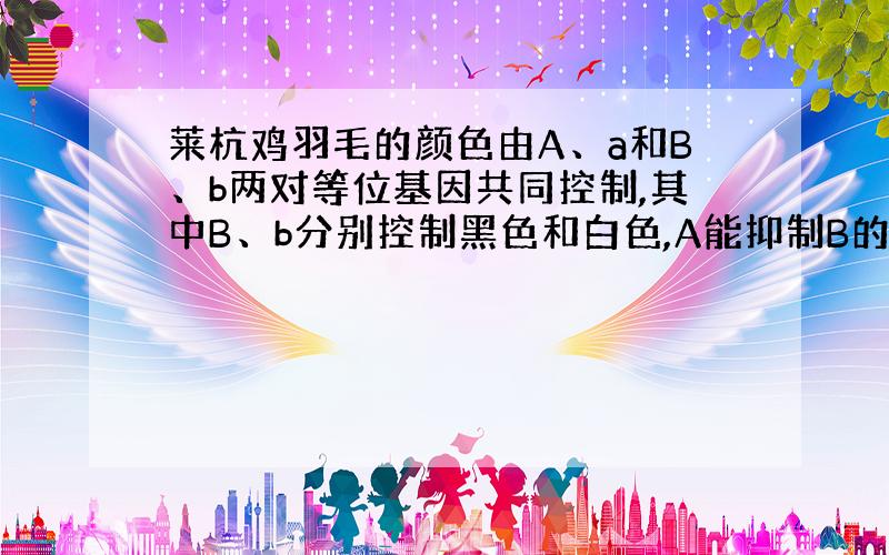 莱杭鸡羽毛的颜色由A、a和B、b两对等位基因共同控制,其中B、b分别控制黑色和白色,A能抑制B的表达,A存在时表现为白色