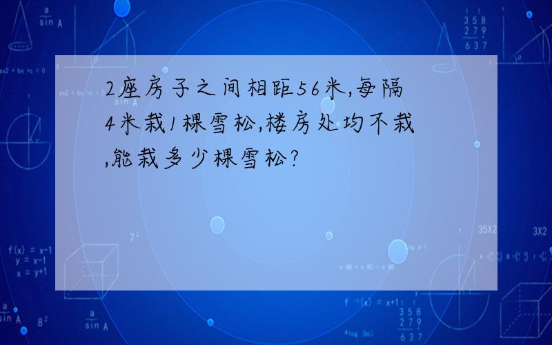 2座房子之间相距56米,每隔4米栽1棵雪松,楼房处均不栽,能栽多少棵雪松?