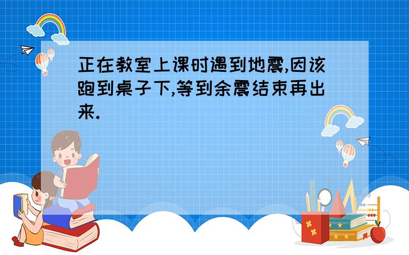 正在教室上课时遇到地震,因该跑到桌子下,等到余震结束再出来.