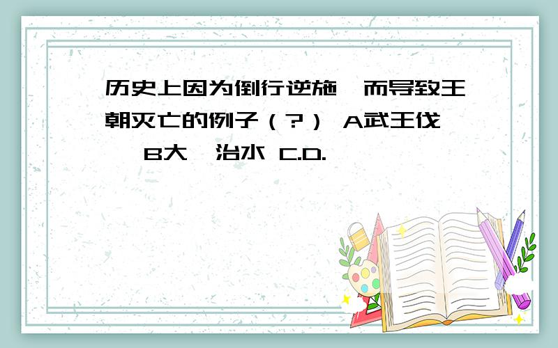 历史上因为倒行逆施,而导致王朝灭亡的例子（?） A武王伐纣 B大禹治水 C.D.