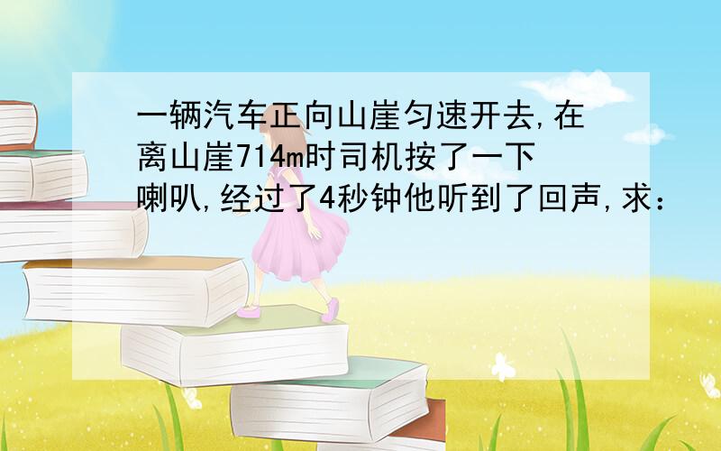 一辆汽车正向山崖匀速开去,在离山崖714m时司机按了一下喇叭,经过了4秒钟他听到了回声,求：