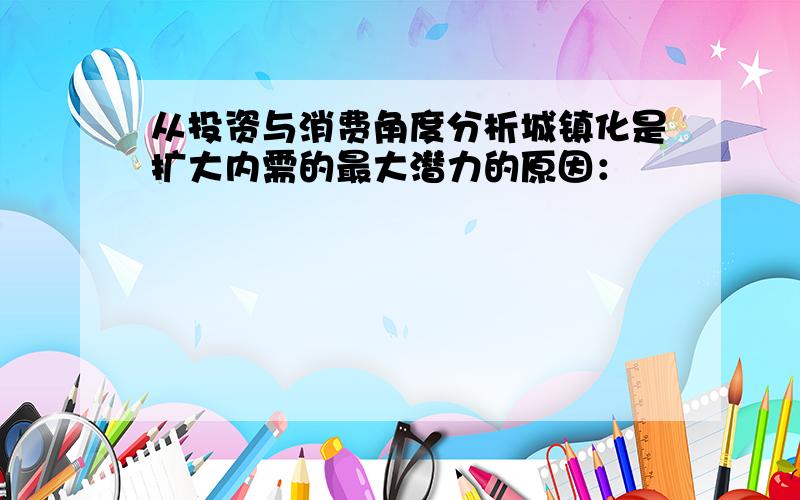 从投资与消费角度分析城镇化是扩大内需的最大潜力的原因：