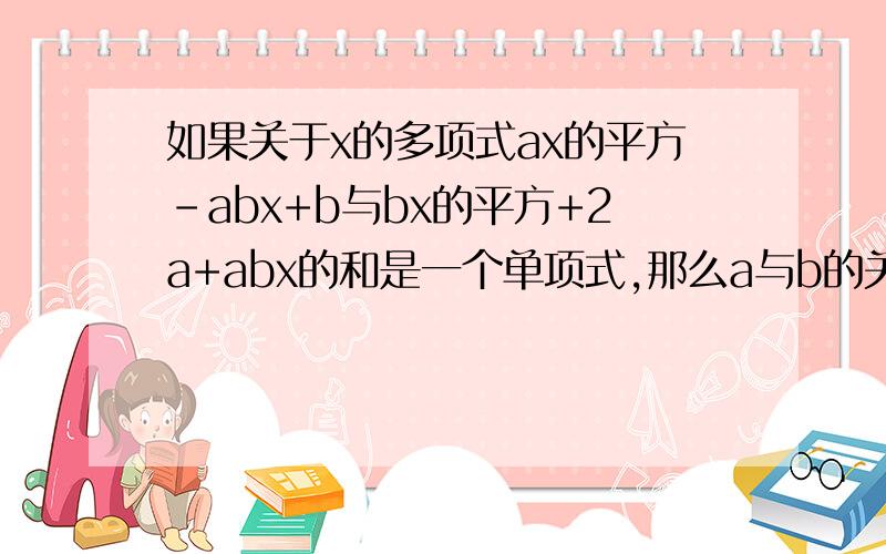 如果关于x的多项式ax的平方-abx+b与bx的平方+2a+abx的和是一个单项式,那么a与b的关系是什么?