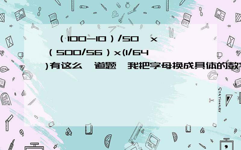 {（100-10）/50}x（500/56）x(1/64)有这么一道题,我把字母换成具体的数字（用手机不好打）,我知道答