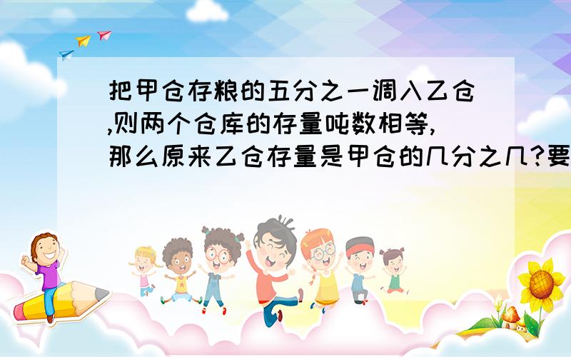 把甲仓存粮的五分之一调入乙仓,则两个仓库的存量吨数相等,那么原来乙仓存量是甲仓的几分之几?要有算式