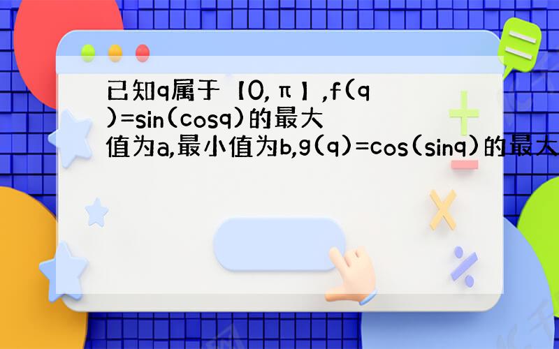 已知q属于【0,π】,f(q)=sin(cosq)的最大值为a,最小值为b,g(q)=cos(sinq)的最大值为c,最