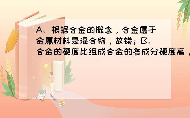 A、根据合金的概念，合金属于金属材料是混合物，故错；B、合金的硬度比组成合金的各成分硬度高，故正确；C