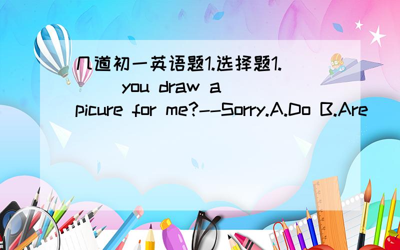 几道初一英语题1.选择题1.( )you draw a picure for me?--Sorry.A.Do B.Are